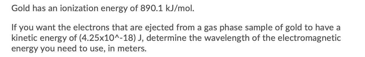 Gold has an ionization energy of 890.1 kJ/mol.
If you want the electrons that are ejected from a gas phase sample of gold to have a
kinetic energy of (4.25x10^-18) J, determine the wavelength of the electromagnetic
energy you need to use, in meters.
