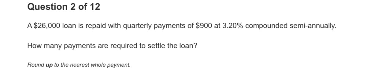 Question 2 of 12
A $26,000 loan is repaid with quarterly payments of $900 at 3.20% compounded semi-annually.
How many payments are required to settle the loan?
Round up to the nearest whole payment.
