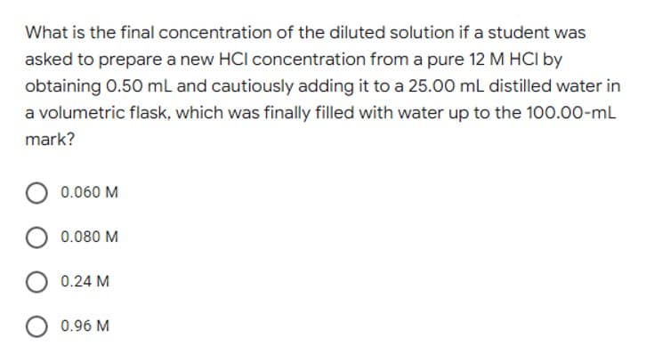 What is the final concentration of the diluted solution if a student was
asked to prepare a new HCI concentration from a pure 12 M HCI by
obtaining 0.50 ml and cautiously adding it to a 25.00 ml distilled water in
a volumetric flask, which was finally filled with water up to the 100.00-mL
mark?
0.060 M
0.080 M
0.24 M
0.96 M
