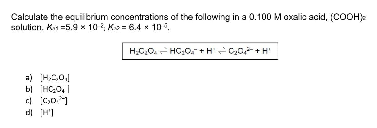 Calculate the equilibrium concentrations of the following in a 0.100 M oxalic acid, (COOH)2
solution. Ka1 =5.9 × 10-2; Ka2 = 6.4 x 10-5.
H2C204 = HC204 + H* = C20,2- + H*
a) [H;C;O.]
b) [HC;04]
c) [C,0,2]
d) [H*]

