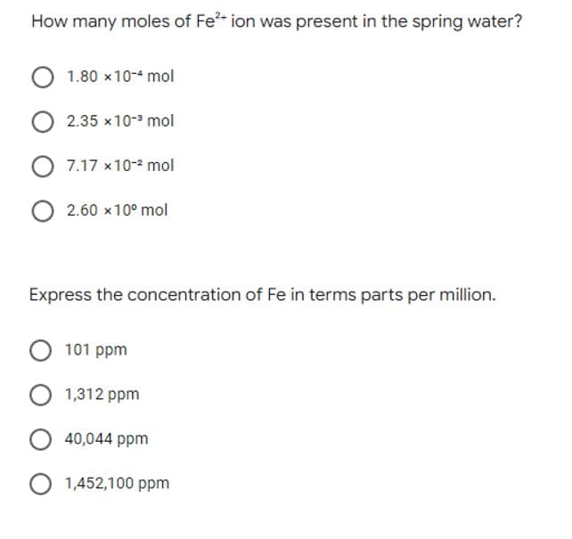 How many moles of Fe?- ion was present in the spring water?
1.80 x10-4 mol
2.35 x10- mol
7.17 x10-2 mol
2.60 x10° mol
Express the concentration of Fe in terms parts per million.
101 ppm
1,312 ppm
40,044 ppm
1,452,100 ppm
