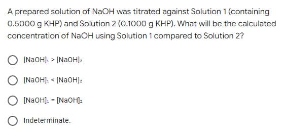 A prepared solution of NaOH was titrated against Solution 1 (containing
0.5000 g KHP) and Solution 2 (0.1000 g KHP). What will be the calculated
concentration of NaOH using Solution 1 compared to Solution 2?
(NAOHJ: > [N2OH]:
[NAOHJ. < [NAOH]:
[NAOHJ: = [N2OH]:
Indeterminate.
