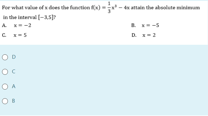 For what value of x does the function f(x) =x³ – 4x attain the absolute minimum
in the interval [-3,5]?
A. x = -2
B. x = -5
C. x= 5
D. x = 2
O D
ос
O A
O B
