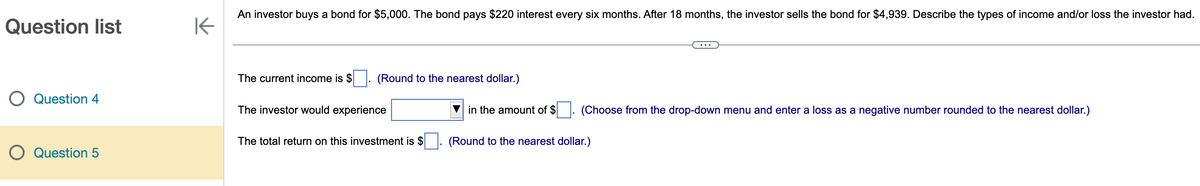 Question list
Question 4
Question 5
K
An investor buys a bond for $5,000. The bond pays $220 interest every six months. After 18 months, the investor sells the bond for $4,939. Describe the types of income and/or loss the investor had.
The current income is $. (Round to the nearest dollar.)
The investor would experience
The total return on this investment is $
in the amount of $
(Choose from the drop-down menu and enter a loss as a negative number rounded to the nearest dollar.)
(Round to the nearest dollar.)
