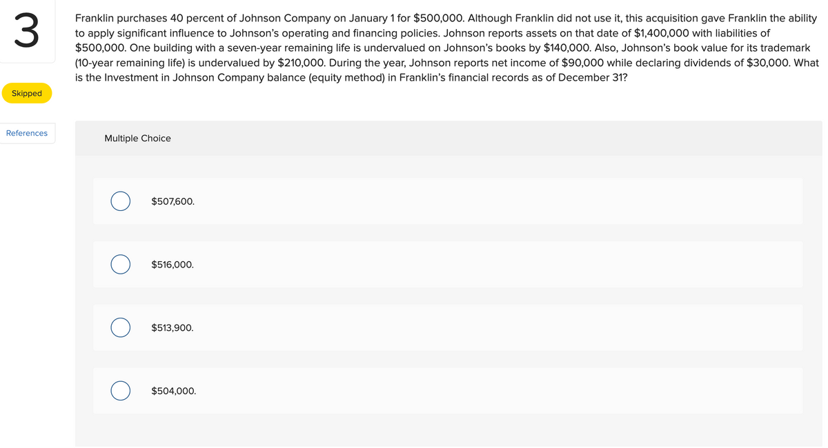 3
Franklin purchases 40 percent of Johnson Company on January 1 for $500,000. Although Franklin did not use it, this acquisition gave Franklin the ability
to apply significant influence to Johnson's operating and financing policies. Johnson reports assets on that date of $1,400,000 with liabilities of
$500,000. One building with a seven-year remaining life is undervalued on Johnson's books by $140,000. Also, Johnson's book value for its trademark
(10-year remaining life) is undervalued by $210,000. During the year, Johnson reports net income of $90,000 while declaring dividends of $30,000. What
is the Investment in Johnson Company balance (equity method) in Franklin's financial records as of December 31?
Skipped
References
Multiple Choice
$507,600.
$516,000.
$513,900.
$504,000.