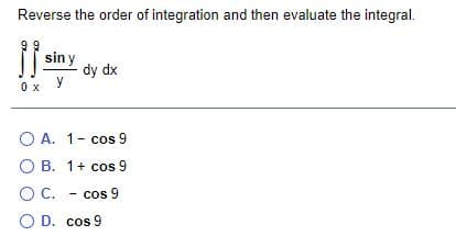 Reverse the order of integration and then evaluate the integral.
99
sin y
dy dx
0 x
O A. 1- cos 9
O B. 1+ cos 9
OC. - cos 9
O D. cos 9
