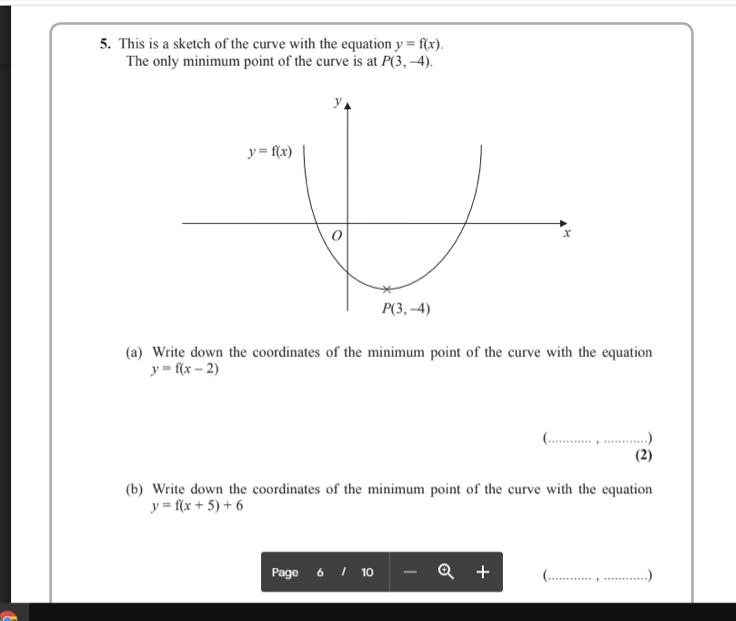 5. This is a sketch of the curve with the equation y = f(x).
The only minimum point of the curve is at P(3, –4).
y= f(x)
Р(3, -4)
(a) Write down the coordinates of the minimum point of the curve with the equation
y = f(x – 2)
(.... .
(b) Write down the coordinates of the minimum point of the curve with the equation
y = f(x + 5) + 6
Page 6 I 10
Q +
...)
