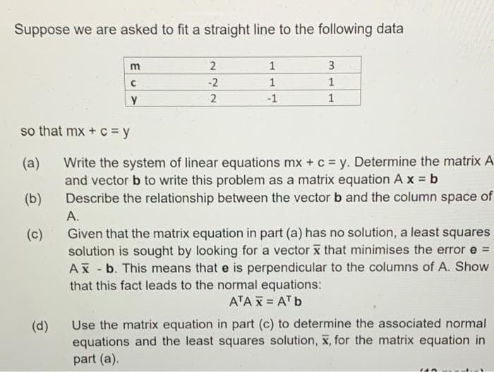 Suppose we are asked to fit a straight line to the following data
m
2
1
3
-2
1
1
-1
1
so that mx + C = y
Write the system of linear equations mx + c = y. Determine the matrix A.
and vector b to write this problem as a matrix equation A x b
Describe the relationship between the vector b and the column space of
(a)
(b)
A.
Given that the matrix equation in part (a) has no solution, a least squares
solution is sought by looking for a vector x that minimises the error e =
Ax - b. This means that e is perpendicular to the columns of A. Show
that this fact leads to the normal equations:
(c)
ATA X = AT b
Use the matrix equation in part (c) to determine the associated normal
equations and the least squares solution, x, for the matrix equation in
part (a).
(d)
