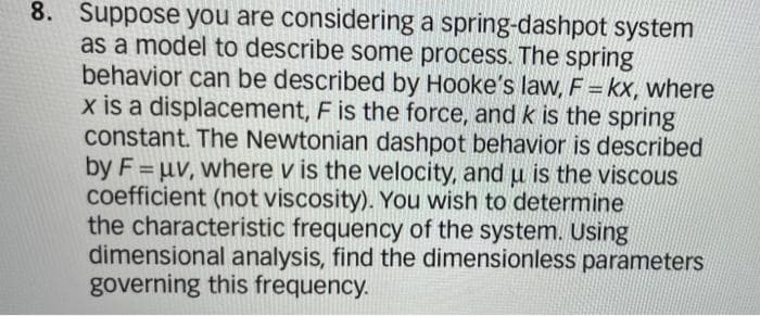 8. Suppose you are considering a spring-dashpot system
as a model to describe some process. The spring
behavior can be described by Hooke's law, F = kx, where
x is a displacement, F is the force, and k is the spring
constant. The Newtonian dashpot behavior is described
by F = uv, where v is the velocity, and u is the viscous
coefficient (not viscosity). You wish to determine
the characteristic frequency of the system. Using
dimensional analysis, find the dimensionless parameters
governing this frequency.
