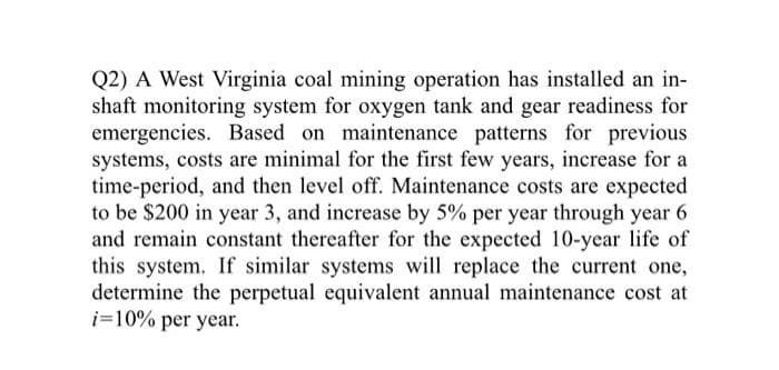 Q2) A West Virginia coal mining operation has installed an in-
shaft monitoring system for oxygen tank and gear readiness for
emergencies. Based on maintenance patterns for previous
systems, costs are minimal for the first few years, increase for a
time-period, and then level off. Maintenance costs are expected
to be $200 in year 3, and increase by 5% per year through year 6
and remain constant thereafter for the expected 10-year life of
this system. If similar systems will replace the current one,
determine the perpetual equivalent annual maintenance cost at
i=10% per year.
