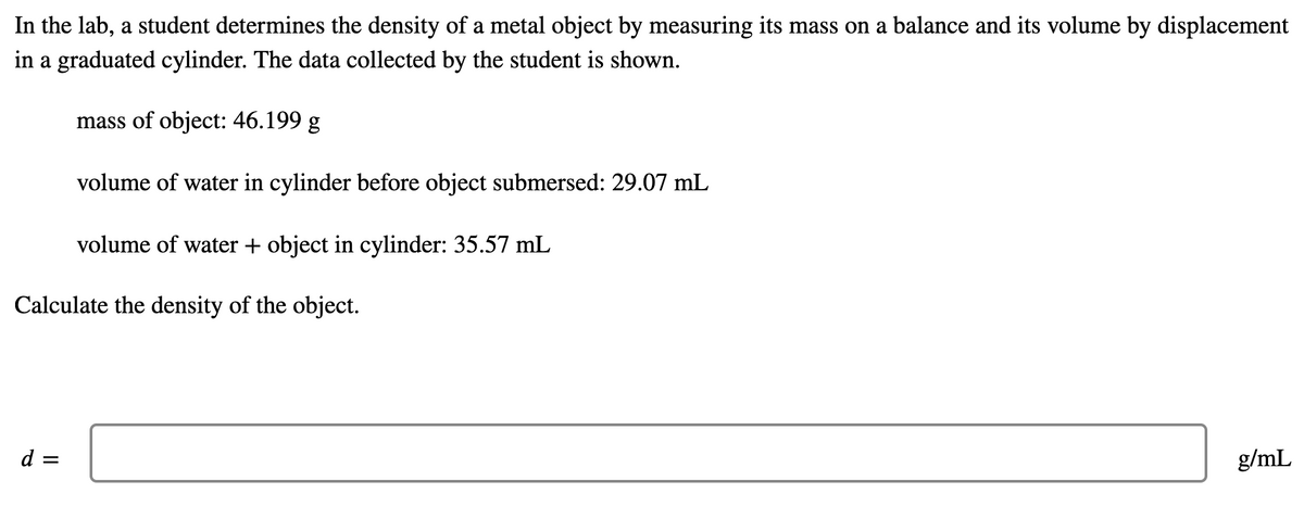 In the lab, a student determines the density of a metal object by measuring its mass on a balance and its volume by displacement
in a graduated cylinder. The data collected by the student is shown.
mass of object: 46.199 g
volume of water in cylinder before object submersed: 29.07 mL
volume of water + object in cylinder: 35.57 mL
Calculate the density of the object.
d =
g/mL
