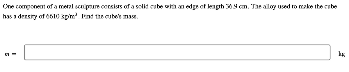 One component of a metal sculpture consists of a solid cube with an edge of length 36.9 cm. The alloy used to make the cube
has a density of 6610 kg/m³. Find the cube's mass.
m =
kg
