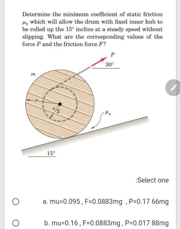 Determine the minimum coefficient of static friction
H which will allow the drum with fixed inner hub to
be rolled up the 15° incline at a steady speed without
slipping. What are the corresponding values of the
force P and the friction force F?
P
30°
m
T12
15°
:Select one
a. mu=0.095 , F=0.0883mg , P=0.17 66mg
b. mu=0.16 , F=0.0883mg, P-0.017 88mg
