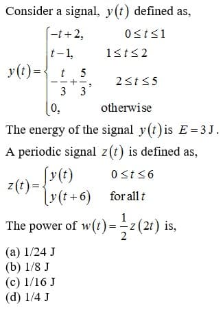 Consider a signal, y(t) defined as,
(-t +2,
t- 1,
1st<2
y(t)={t 5
2<t<5
3
3
otherwise
The energy of the signal y(t) is E= 3 J.
A periodic signal z(t) is defined as,
0st <6
z(t)=v(t+6) for all t
The power of w(t) = z (2t) is,
2
(а) 1/24 J
(b) 1/8 J
(c) 1/16 J
(d) 1/4 J
