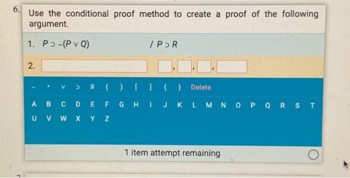 6.
Use the conditional proof method to create a proof of the following
argument.
1. Pɔ-(P v Q)
/PɔR
2.
V.
>I () O() Delete
AB C DEF GH I JKLMNO P QRST
U V W XYZ
1 item attempt remaining
