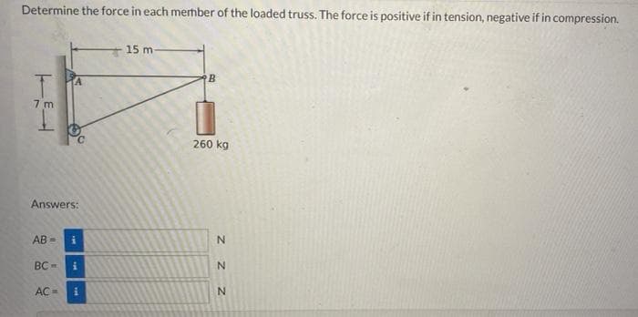 Determine the force in each mermber of the loaded truss. The force is positive if in tension, negative if in compression.
15 m-
7 m
260 kg
Answers:
AB =
BC -
AC=
