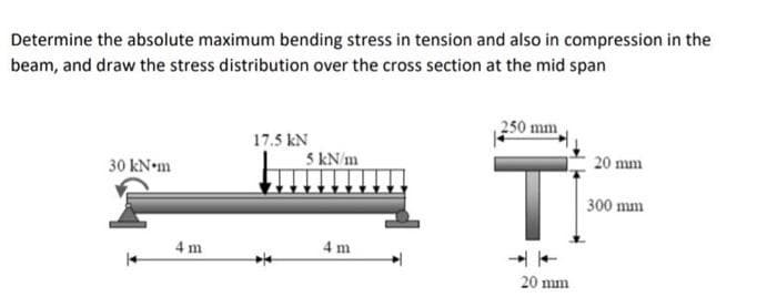 Determine the absolute maximum bending stress in tension and also in compression in the
beam, and draw the stress distribution over the cross section at the mid span
250 mm
17.5 kN
5 kN/m
Ti
30 kN•m
20 mm
300 mm
4 m
4 m
20 mm
