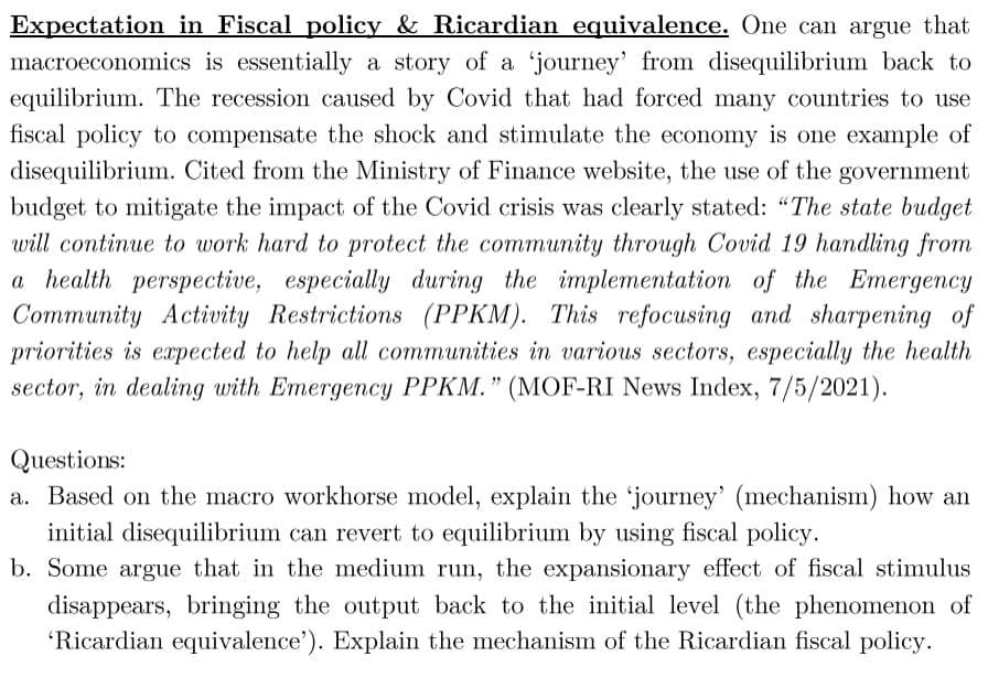 Expectation in Fiscal policy & Ricardian equivalence. One can argue that
macroeconomics is essentially a story of a 'journey' from disequilibrium back to
equilibrium. The recession caused by Covid that had forced many countries to use
fiscal policy to compensate the shock and stimulate the economy is one example of
disequilibrium. Cited from the Ministry of Finance website, the use of the government
budget to mitigate the impact of the Covid crisis was clearly stated: "The state budget
will continue to work hard to protect the community through Covid 19 handling from
a health perspective, especially during the implementation of the Emergency
Community Activity Restrictions (PPKM). This refocusing and sharpening of
priorities is expected to help all communities in various sectors, especially the health
sector, in dealing with Emergency PPKM." (MOF-RI News Index, 7/5/2021).
Questions:
a. Based on the macro workhorse model, explain the 'journey' (mechanism) how an
initial disequilibrium can revert to equilibrium by using fiscal policy.
b. Some argue that in the medium run, the expansionary effect of fiscal stimulus
disappears, bringing the output back to the initial level (the phenomenon of
'Ricardian equivalence'). Explain the mechanism of the Ricardian fiscal policy.
