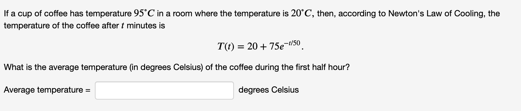 If a cup of coffee has temperature 95°C in a room where the temperature is 20°C, then, according to Newton's Law of Cooling, the
temperature of the coffee after t minutes is
T(t) = 20 + 75e¬t/50
What is the average temperature (in degrees Celsius) of the coffee during the first half hour?
Average temperature
degrees Celsius
%3D
