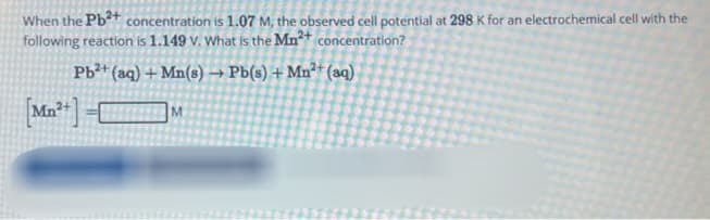 When the Pb²+ concentration is 1.07 M, the observed cell potential at 298 K for an electrochemical cell with the
following reaction is 1.149 v. What is the Mn²+ concentration?
Pb²+ (aq) + Mn(s) → Pb(s) + Mn²+ (aq)
[Mn²+]
M