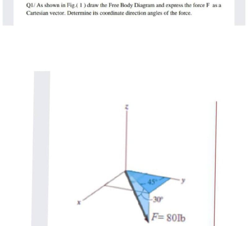 QI/ As shown in Fig.( 1) draw the Free Body Diagram and express the force F as a
Cartesian vector. Determine its coordinate direction angles of the force.
45
30
F=801b
