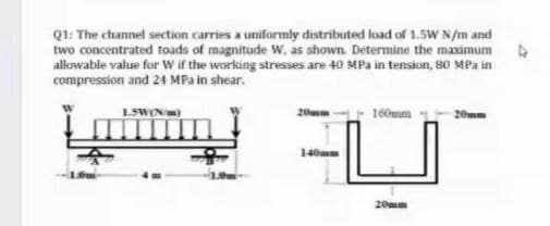 Q1: The channel section carries a uniformly distributed load of 1.5W N/m and
two concentrated toads of magnitude W, as shown. Determine the maximum
allowable value for Wif the working stresses are 40 MPa in tension, 80 MPa in
compression and 24 MPa in shear.
1.SWENm)
20
160mm
20mm
140m
20mm
