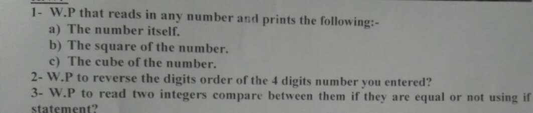 1- W.P that reads in any number and prints the following:-
a) The number itself.
b) The square of the number.
c) The cube of the number.
2- W.P to reverse the digits order of the 4 digits number you entered?
3- W.P to read two integers compare between them if they are equal or not using if
statement?

