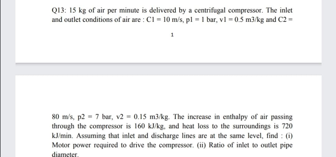 Q13: 15 kg of air per minute is delivered by a centrifugal compressor. The inlet
and outlet conditions of air are : C1 = 10 m/s, p1 = 1 bar, v1 = 0.5 m3/kg and C2 =
1
80 m/s, p2 = 7 bar, v2 = 0.15 m3/kg. The increase in enthalpy of air passing
through the compressor is 160 kJ/kg, and heat loss to the surroundings is 720
kJ/min. Assuming that inlet and discharge lines are at the same level, find : (i)
Motor power required to drive the compressor. (ii) Ratio of inlet to outlet pipe
diameter,
