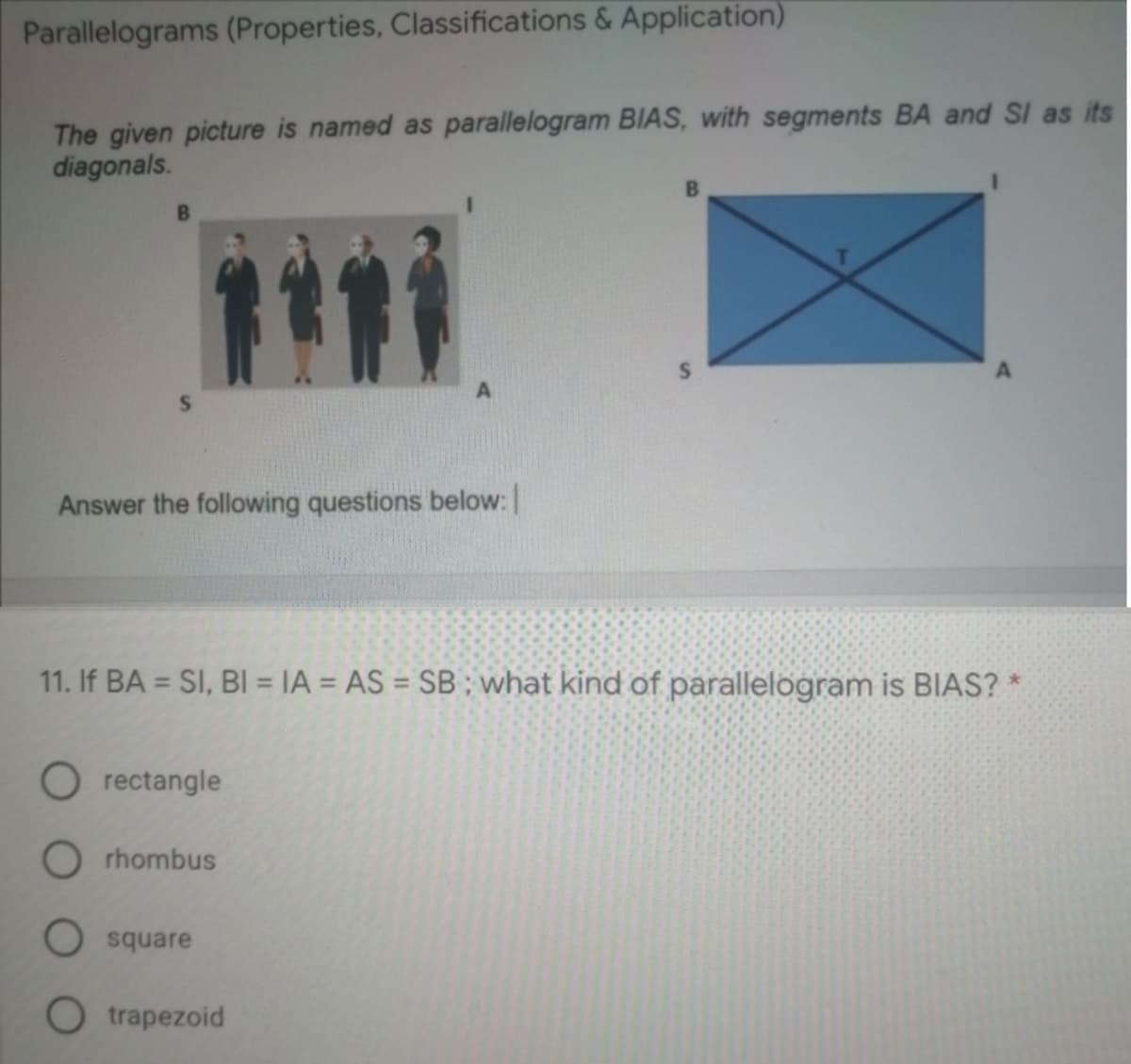 Parallelograms (Properties, Classifications & Application)
The given picture is named as parallelogram BIAS, with segments BA and SI as its
diagonals.
Answer the following questions below:
11. If BA = SI, BI = IA = AS = SB ; what kind of parallelogram is BIAS? *
%3D
O rectangle
O rhombus
O square
O trapezoid
