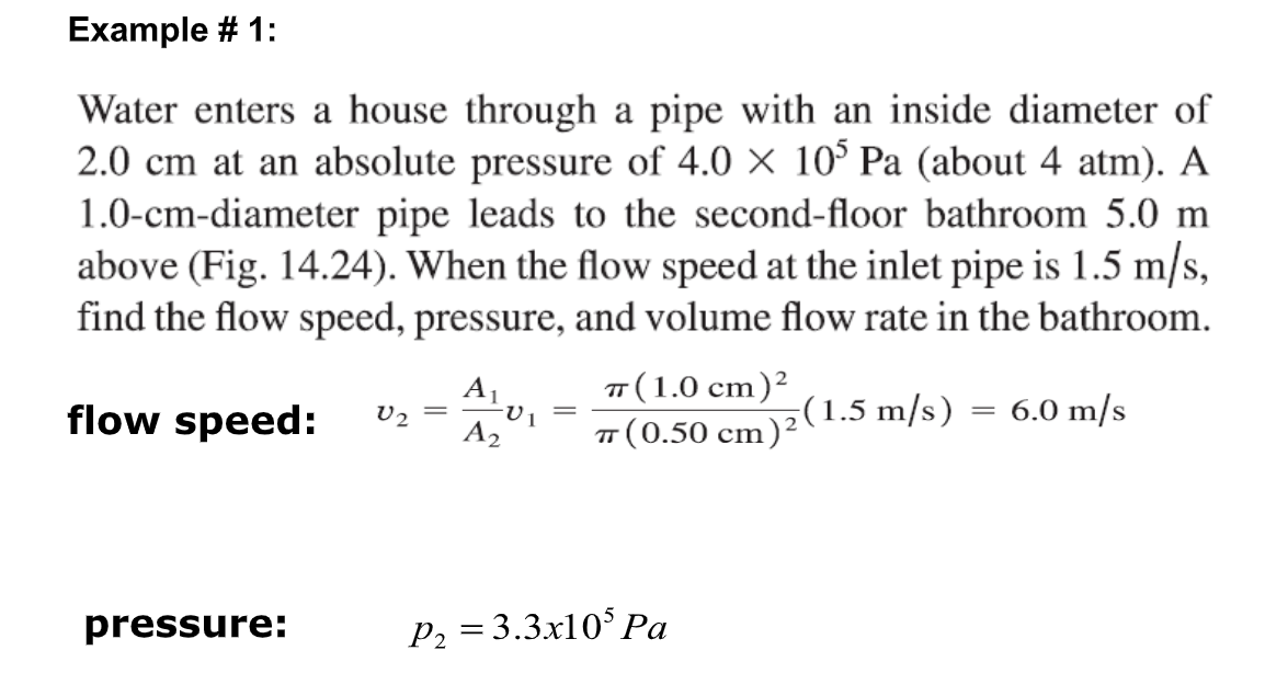 Example # 1:
Water enters a house through a pipe with an inside diameter of
2.0 cm at an absolute pressure of 4.0 × 105 Pa (about 4 atm). A
1.0-cm-diameter pipe leads to the second-floor bathroom 5.0 m
above (Fig. 14.24). When the flow speed at the inlet pipe is 1.5 m/s,
find the flow speed, pressure, and volume flow rate in the bathroom.
A₁
TT (1.0 cm)²
=
=
flow speed: V2
6.0 m/s
A2
π (0.50 cm)²(1.5 m/s)
pressure:
P₂ = 3.3x105 Pa
-V1
=