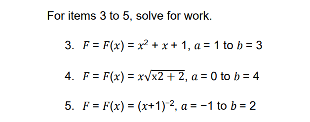 For items 3 to 5, solve for work.
3. F = F(x) = x² + x + 1, a = 1 to b = 3
4. F= F(x)=x√√x2 + 2, a = 0 to b = 4
5. F= F(x) = (x+1)-2, a = -1 to b = 2