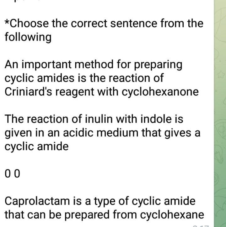 *Choose the correct sentence from the
following
An important method for preparing
cyclic amides is the reaction of
Criniard's reagent with cyclohexanone
The reaction of inulin with indole is
given in an acidic medium that gives a
cyclic amide
00
Caprolactam is a type of cyclic amide
that can be prepared from cyclohexane
