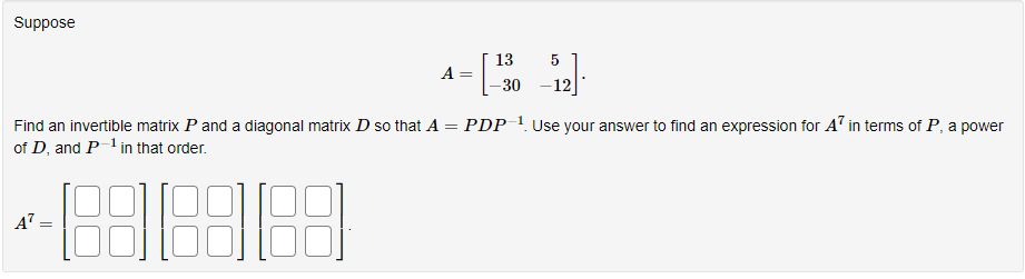 Suppose
=
Find an invertible matrix P and a diagonal matrix D so that A
of D, and P-¹ in that order.
-888888
=
A =
13
5
_-12].
PDP-¹. Use your answer to find an expression for A7 in terms of P, a power
-30