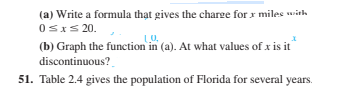 (a) Write a formula thạt gives the charge for x miles with
0sxs 20.
(b) Graph the function in (a). At what values of x is it
discontinuous?
51. Table 2.4 gives the population of Florida for several years.
