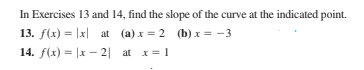 In Exercises 13 and 14, find the slope of the curve at the indicated point.
13. f(x) = |x| at (a) x = 2 (b) x = -3
14. f(x) = |x – 2| at x= 1
%3D
