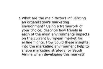 2. What are the main factors influencing
an organization's marketing
environment? Using a framework of
your choice, describe how trends in
each of the main environments impacts
on the current European market for
airline flights. How could these insights
into the marketing environment help to
shape marketing strategy for Saudi
Airline when developing this market?

