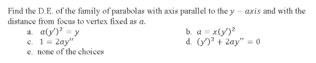 Find the D.E. of the family of parabolas with axis parallel to the y – axis and with the
distance from focus to vertex fixed as a.
a. a(y')? = y
с. 1 %3D 2ау"
e. none of the choices
b. a = x(y')?
d. (y')3 + 2ay" = 0
%3D
