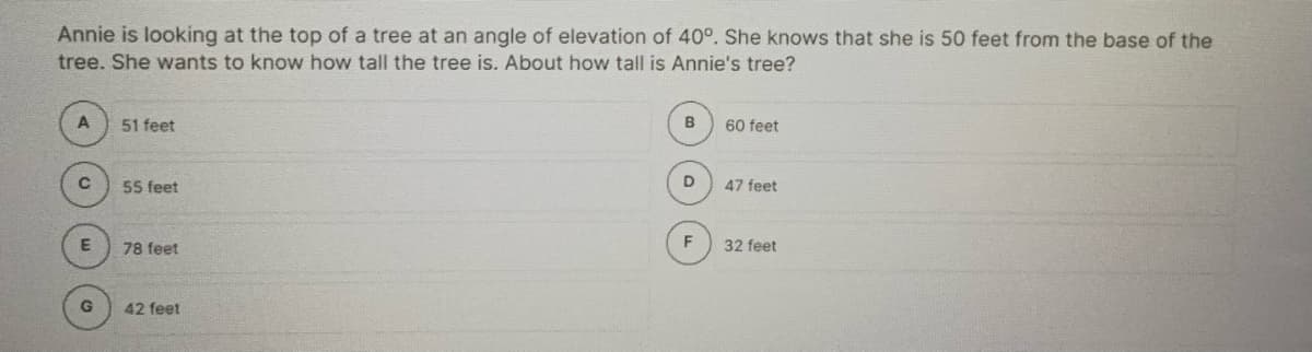 Annie is looking at the top of a tree at an angle of elevation of 40°. She knows that she is 50 feet from the base of the
tree. She wants to know how tall the tree is. About how tall is Annie's tree?
A
51 feet
B
60 feet
55 feet
D.
47 feet
78 feet
32 feet
42 feet
