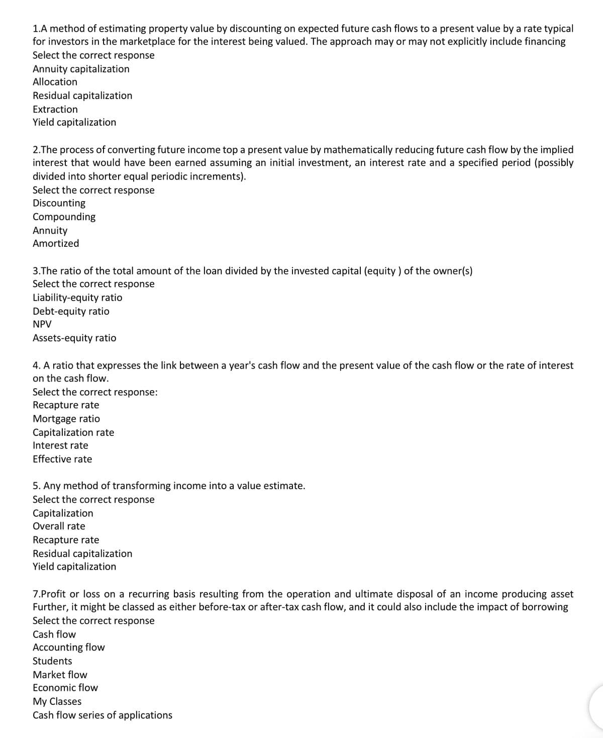 1.A method of estimating property value by discounting on expected future cash flows to a present value by a rate typical
for investors in the marketplace for the interest being valued. The approach may or may not explicitly include financing
Select the correct response
Annuity capitalization
Allocation
Residual capitalization
Extraction
Yield capitalization
2.The process of converting future income top a present value by mathematically reducing future cash flow by the implied
interest that would have been earned assuming an initial investment, an interest rate and a specified period (possibly
divided into shorter equal periodic increments).
Select the correct response
Discounting
Compounding
Annuity
Amortized
3.The ratio of the total amount of the loan divided by the invested capital (equity ) of the owner(s)
Select the correct response
Liability-equity ratio
Debt-equity ratio
NPV
Assets-equity ratio
4. A ratio that expresses the link between a year's cash flow and the present value of the cash flow or the rate of interest
on the cash flow.
Select the correct response:
Recapture rate
Mortgage ratio
Capitalization rate
Interest rate
Effective rate
5. Any method of transforming income into a value estimate.
Select the correct response
Capitalization
Overall rate
Recapture rate
Residual capitalization
Yield capitalization
7.Profit or loss on a recurring basis resulting from the operation and ultimate disposal of an income producing asset
Further, it might be classed as either before-tax or after-tax cash flow, and it could also include the impact of borrowing
Select the correct response
Cash flow
Accounting flow
Students
Market flow
Economic flow
My Classes
Cash flow series of applications
