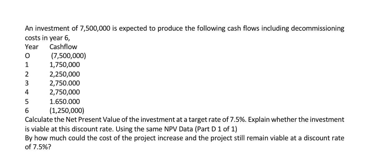 An investment of 7,500,000 is expected to produce the following cash flows including decommissioning
costs in year 6,
Year
Cashflow
(7,500,000)
1,750,000
1
2
2,250,000
2,750.000
2,750,000
3
4
5
1.650.000
6.
(1,250,000)
Calculate the Net Present Value of the investment at a target rate of 7.5%. Explain whether the investment
is viable at this discount rate. Using the same NPV Data (Part D 1 of 1)
Вy hov
of 7.5%?
much could the cost of the project increase and the project st
hain via
at a discount rate
