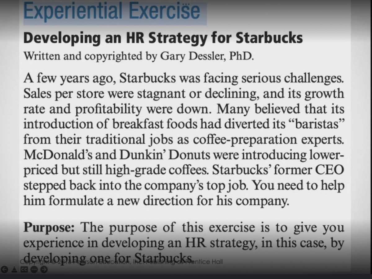Experiential Exercise
Developing an HR Strategy for Starbucks
Written and copyrighted by Gary Dessler, PhD.
A few years ago, Starbucks was facing serious challenges.
Sales per store were stagnant or declining, and its growth
rate and profitability were down. Many believed that its
introduction of breakfast foods had diverted its "baristas"
from their traditional jobs as coffee-preparation experts.
McDonald's and Dunkin’ Donuts were introducing lower-
priced but still high-grade coffees. Starbucks' former CEO
stepped back into the company's top job. You need to help
him formulate a new direction for his company.
Purpose: The purpose of this exercise is to give you
experience in developing an HR strategy, in this case, by
developing.one for StarbuckS.nlice Hl
