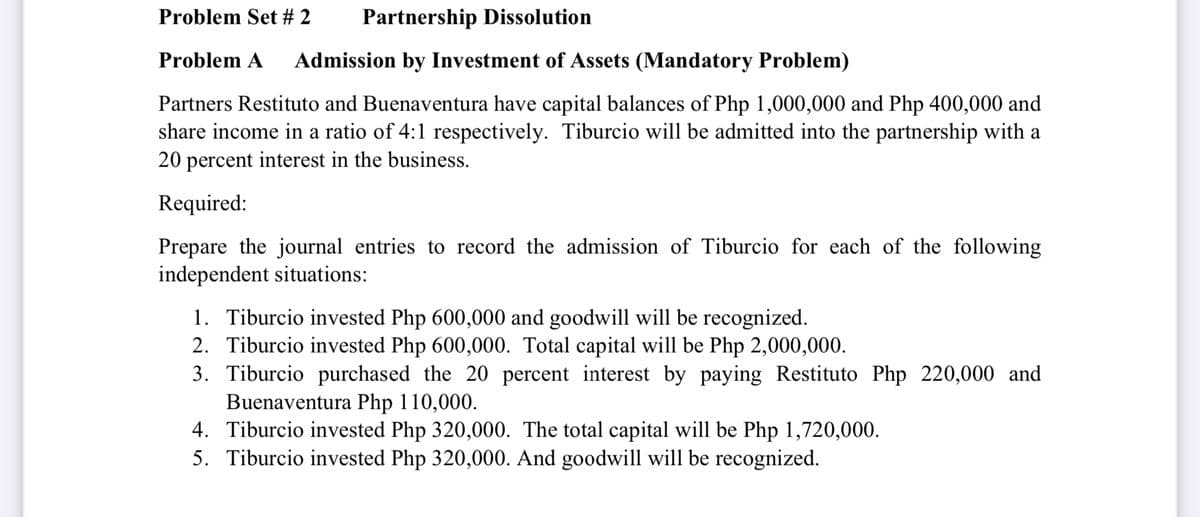 Problem Set # 2
Partnership Dissolution
Problem A
Admission by Investment of Assets (Mandatory Problem)
Partners Restituto and Buenaventura have capital balances of Php 1,000,000 and Php 400,000 and
share income in a ratio of 4:1 respectively. Tiburcio will be admitted into the partnership with a
20 percent interest in the business.
Required:
Prepare the journal entries to record the admission of Tiburcio for each of the following
independent situations:
1. Tiburcio invested Php 600,000 and goodwill will be recognized.
2. Tiburcio invested Php 600,000. Total capital will be Php 2,000,000.
3. Tiburcio purchased the 20 percent interest by paying Restituto Php 220,000 and
Buenaventura Php 110,000.
4. Tiburcio invested Php 320,000. The total capital will be Php 1,720,000.
5. Tiburcio invested Php 320,000. And goodwill will be recognized.
