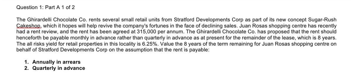 Question 1: Part A 1 of 2
The Ghirardelli Chocolate Co. rents several small retail units from Stratford Developments Corp as part of its new concept Sugar-Rush
Çakeshop, which it hopes will help revive the company's fortunes in the face of declining sales. Juan Rosas shopping centre has recently
had a rent review, and the rent has been agreed at 315,000 per annum. The Ghirardelli Chocolate Co. has proposed that the rent should
henceforth be payable monthly in advance rather than quarterly in advance as at present for the remainder of the lease, which is 8 years.
The all risks yield for retail properties in this locality is 6.25%. Value the 8 years of the term remaining for Juan Rosas shopping centre on
behalf of Stratford Developments Corp on the assumption that the rent is payable:
1. Annually in arrears
2. Quarterly in advance
