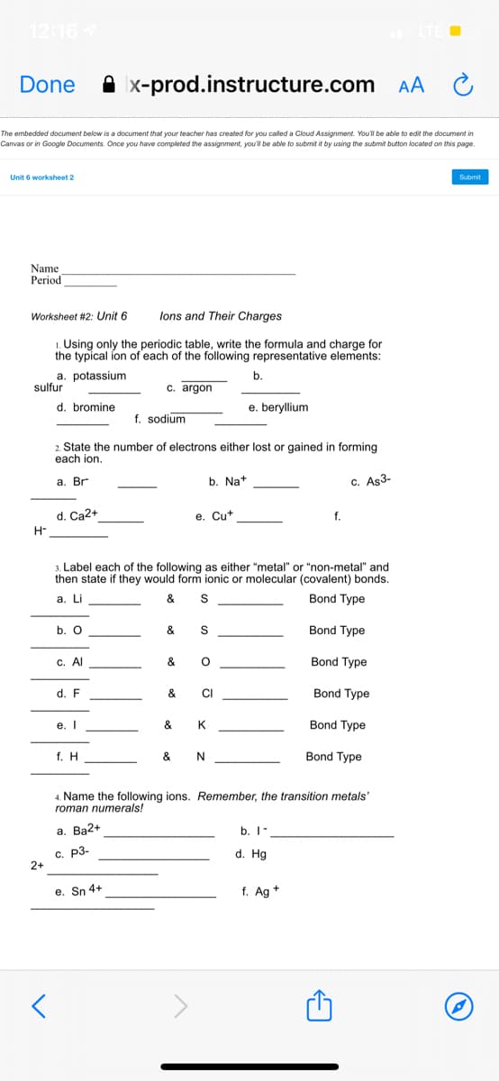 12:167
LTE
Done
A x-prod.instructure.com AA
The embedded document below is a document that your teacher has created for you called a Cloud Assignment. Youl be able to edit the document in
Canvas or in Google Documents. Once you have completed the assignment, you'l be able to submit it by using the submit button located on this page.
Unit 6 worksheet 2
Submit
Name
Period
Worksheet #2: Unit 6
lons and Their Charges
1. Using only the periodic table, write the formula and charge for
the typical ion of each of the following representative elements:
a. potassium
sulfur
b.
c. argon
d. bromine
e. beryllium
f. sodium
2. State the number of electrons either lost or gained in forming
each ion.
а. Br
b. Na+
c. Aş3-
d. Ca2+
e. Cut
f.
H-
3. Label each of the following as either "metal" or "non-metal" and
then state if they would form ionic or molecular (covalent) bonds.
& S
а. L
Bond Type
b. O
&
Bond Type
с. Al
&
Bond Type
d. F
&
CI
Bond Type
e. I
&
K
Bond Type
f. H
& N
Bond Type
4. Name the following ions. Remember, the transition metals'
roman numerals!
а. Ва2+
b. I-
с. р3-
2+
d. Hg
e. Sn 4+
f. Ag +
