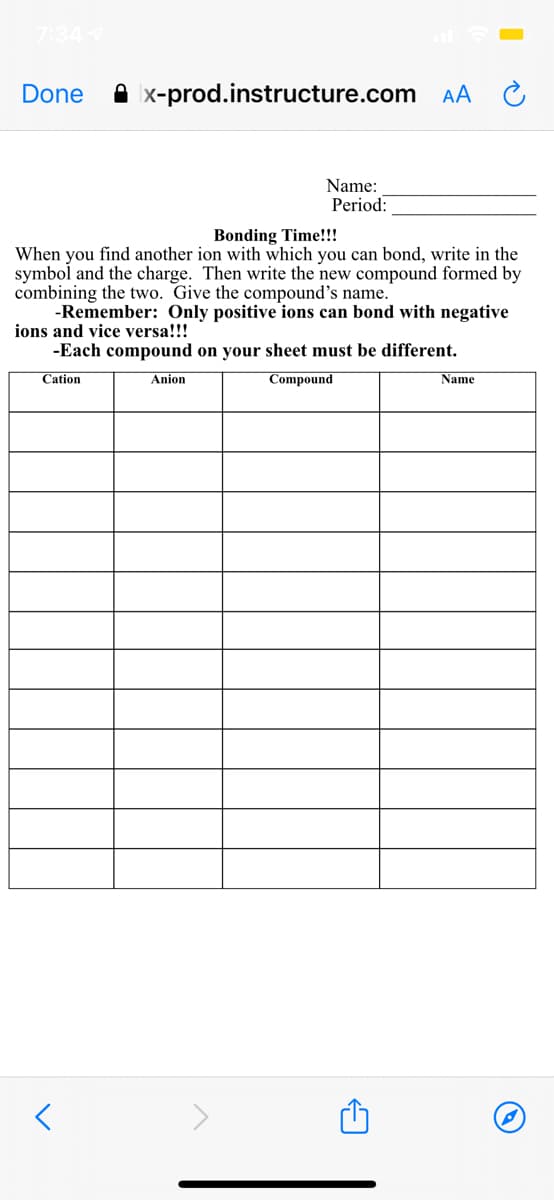 7:34
Done
A x-prod.instructure.com AA
Name:
Period:
Bonding Time!!!
When you find another ion with which you can bond, write in the
symbol and the charge. Then write the new compound formed by
combining the two. Give the compound's name.
-Remember: Only positive ions can bond with negative
ions and vice versa!!!
-Each compound on your sheet must be different.
Cation
Anion
Compound
Name
