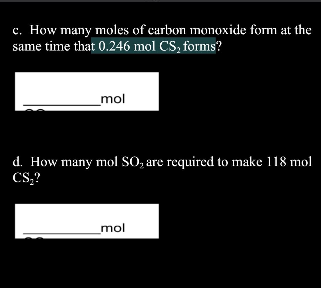 c. How many moles of carbon monoxide form at the
same time that 0.246 mol CS, forms?
mol
d. How many mol SO, are required to make 118 mol
CS,?
mol

