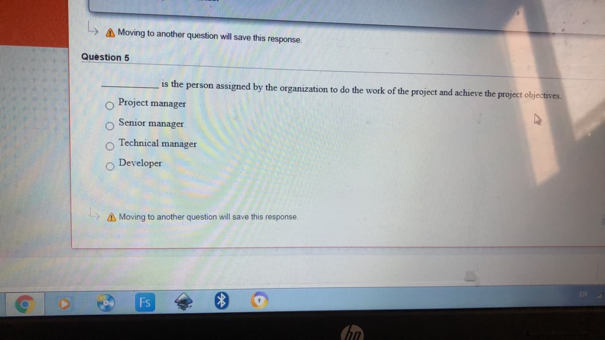 A Moving to another question will save this response.
Quèstion 5
is the person assigned by the organization to do the work of the project and achieve the project objectives.
Project manager
Senior manager
Technical manager
Developer
A Moving to another question will save this response.
EN
Fs
