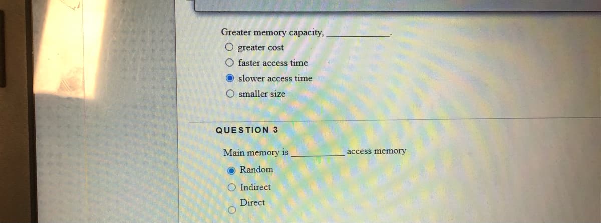Greater memory capacity,
O greater cost
O faster access time
O slower access time
O smaller size
QUESTION 3
Main memory is
access memory
O Random
O Indirect
Direct
