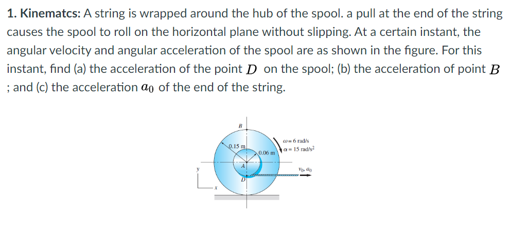 1. Kinematcs: A string is wrapped around the hub of the spool. a pull at the end of the string
causes the spool to roll on the horizontal plane without slipping. At a certain instant, the
angular velocity and angular acceleration of the spool are as shown in the figure. For this
instant, find (a) the acceleration of the point D on the spool; (b) the acceleration of point B
; and (c) the acceleration ao of the end of the string.
B
w= 6 rad/s
o.15 m
ta= 15 rad/s2
0.06 m
Vo, ap
