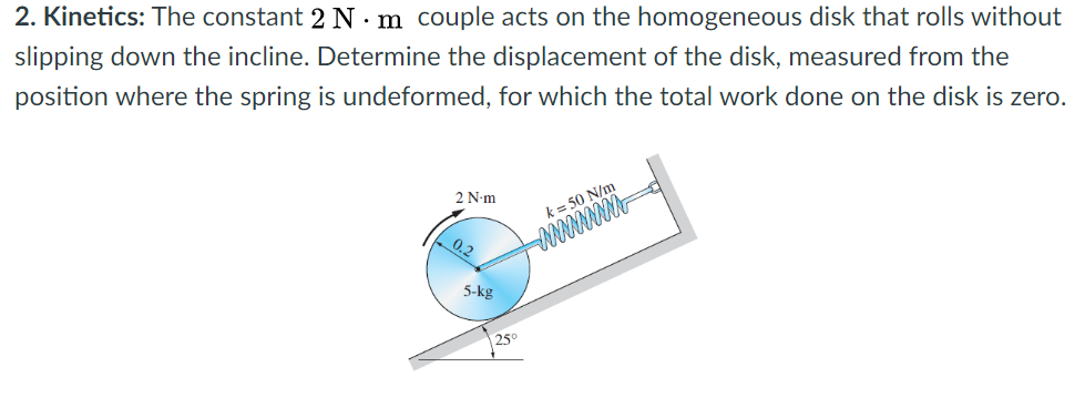 2. Kinetics: The constant 2 N · m couple acts on the homogeneous disk that rolls without
slipping down the incline. Determine the displacement of the disk, measured from the
position where the spring is undeformed, for which the total work done on the disk is zero.
2 N-m
k= 50 N/m
0.2
5-kg
25°

